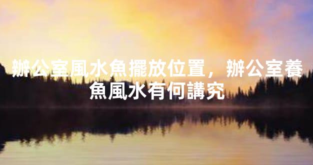 辦公室風水魚擺放位置，辦公室養魚風水有何講究