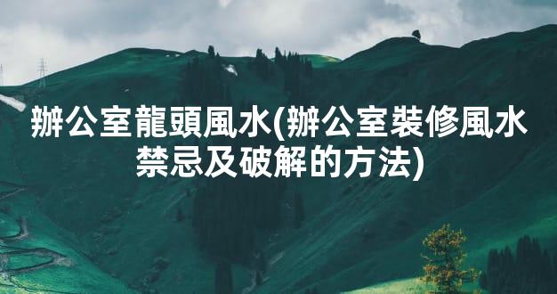 辦公室龍頭風水(辦公室裝修風水禁忌及破解的方法)