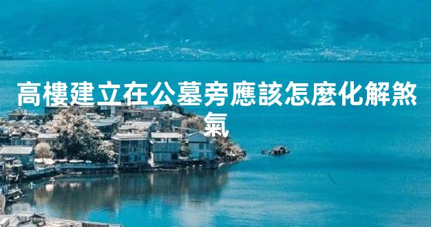 高樓建立在公墓旁應該怎麼化解煞氣